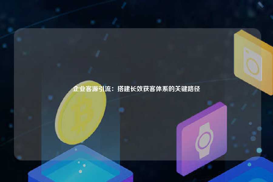 企业客源引流：搭建长效获客体系的关键路径