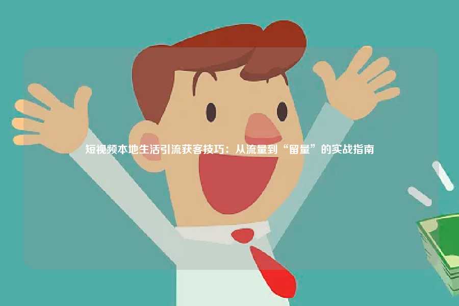 短视频本地生活引流获客技巧：从流量到“留量”的实战指南