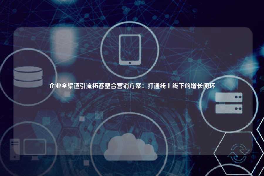 企业全渠道引流拓客整合营销方案：打通线上线下的增长闭环