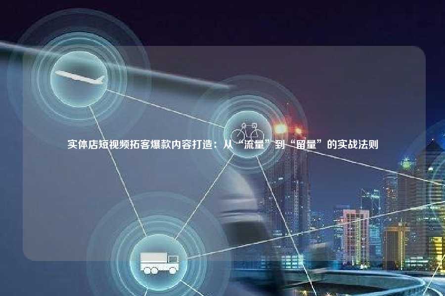实体店短视频拓客爆款内容打造：从“流量”到“留量”的实战法则