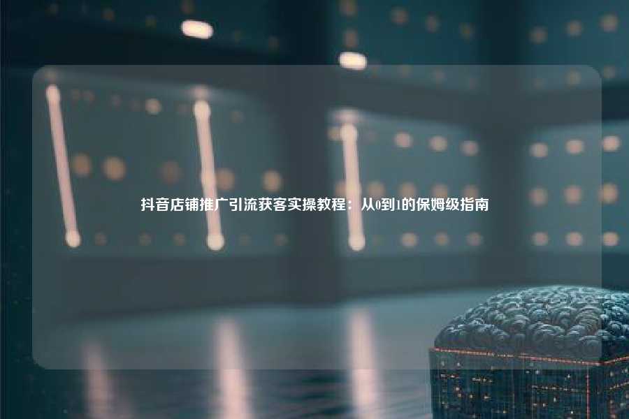 抖音店铺推广引流获客实操教程：从0到1的保姆级指南