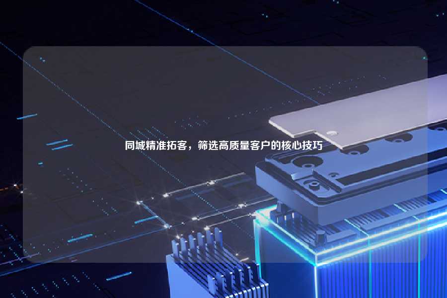 同城精准拓客，筛选高质量客户的核心技巧