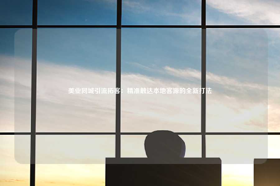 美业同城引流拓客：精准触达本地客源的全新打法