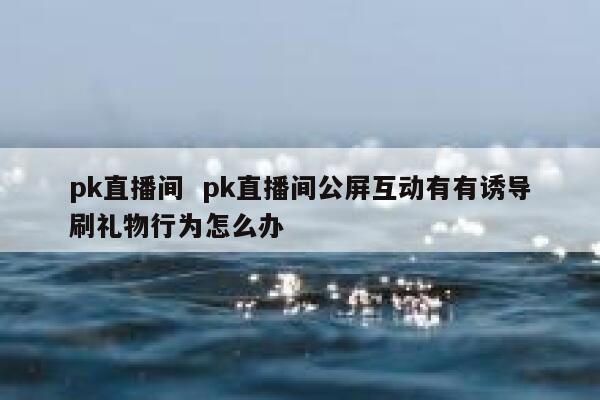 pk直播间  pk直播间公屏互动有有诱导刷礼物行为怎么办