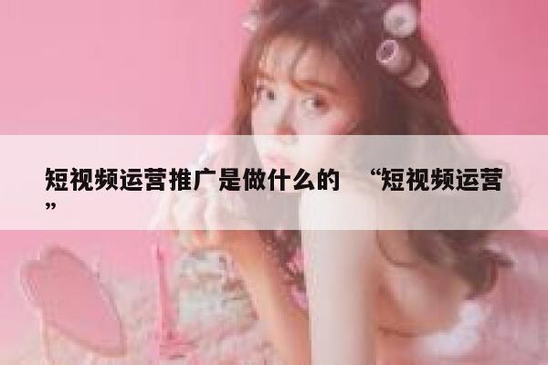 短视频运营推广是做什么的  “短视频运营”