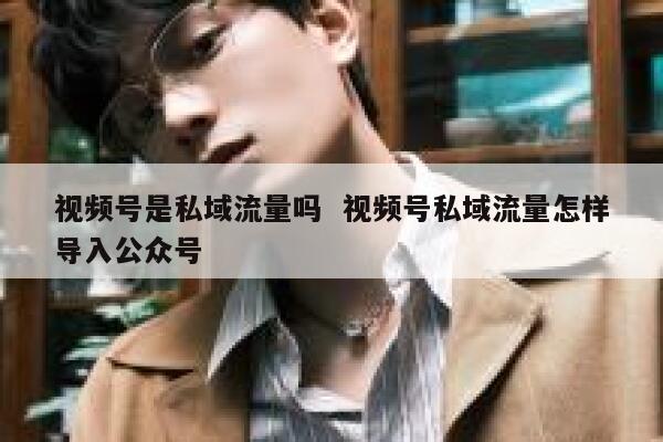 视频号是私域流量吗  视频号私域流量怎样导入公众号