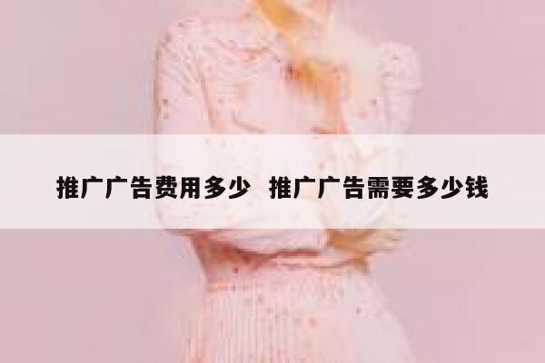 推广广告费用多少  推广广告需要多少钱