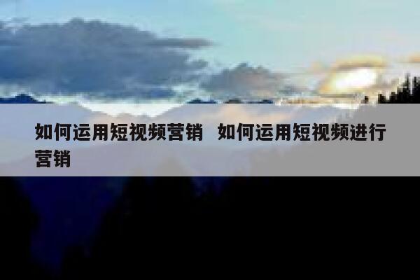 如何运用短视频营销  如何运用短视频进行营销