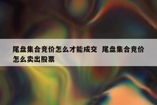 尾盘集合竞价怎么才能成交  尾盘集合竞价怎么卖出股票