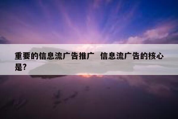 重要的信息流广告推广  信息流广告的核心是?