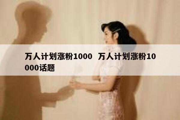 万人计划涨粉1000  万人计划涨粉10000话题