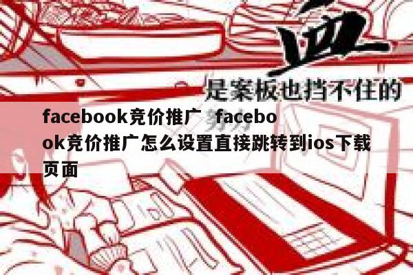 facebook竞价推广  facebook竞价推广怎么设置直接跳转到ios下载页面