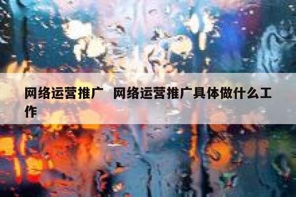 网络运营推广  网络运营推广具体做什么工作