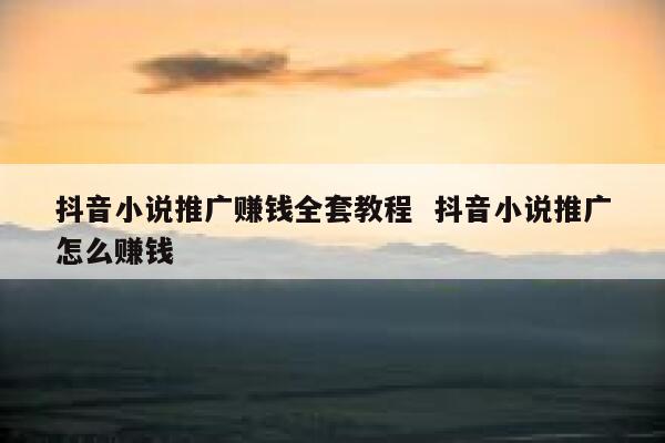 抖音小说推广赚钱全套教程  抖音小说推广怎么赚钱