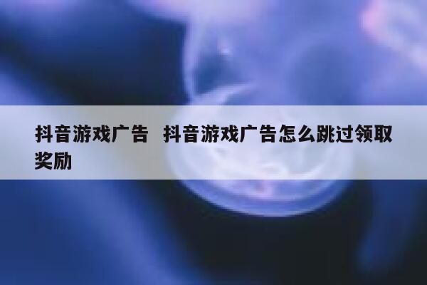 抖音游戏广告  抖音游戏广告怎么跳过领取奖励