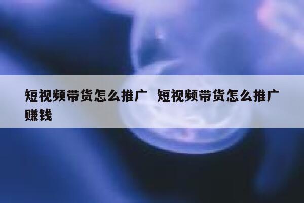 短视频带货怎么推广  短视频带货怎么推广赚钱