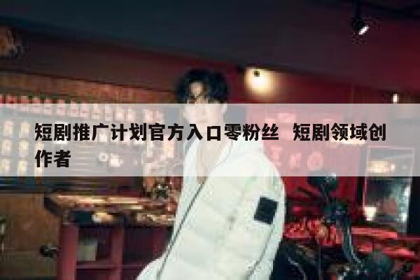 短剧推广计划官方入口零粉丝  短剧领域创作者