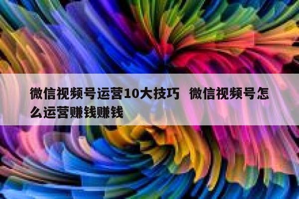 微信视频号运营10大技巧  微信视频号怎么运营赚钱赚钱