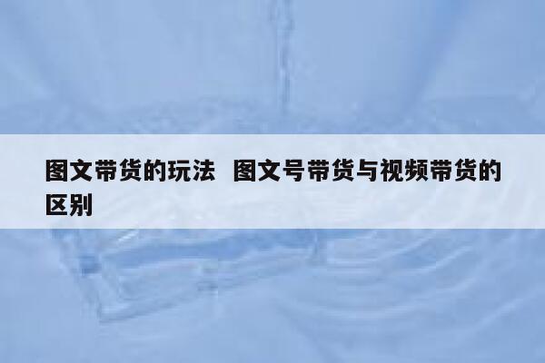 图文带货的玩法  图文号带货与视频带货的区别
