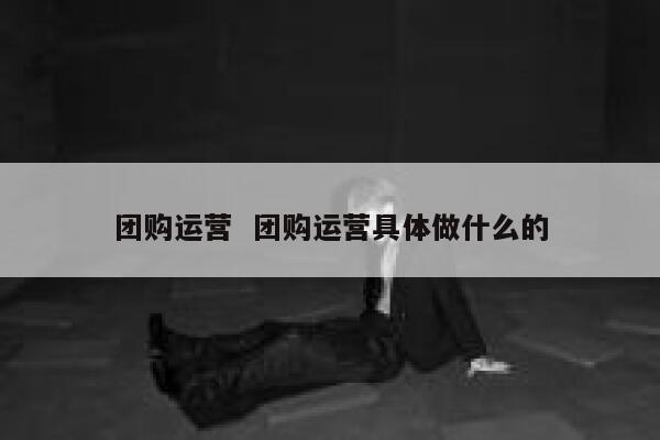 团购运营  团购运营具体做什么的