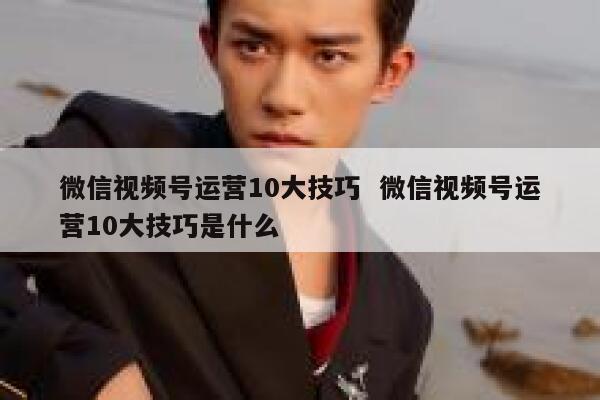 微信视频号运营10大技巧  微信视频号运营10大技巧是什么