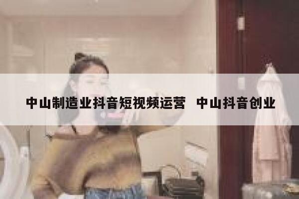 中山制造业抖音短视频运营  中山抖音创业