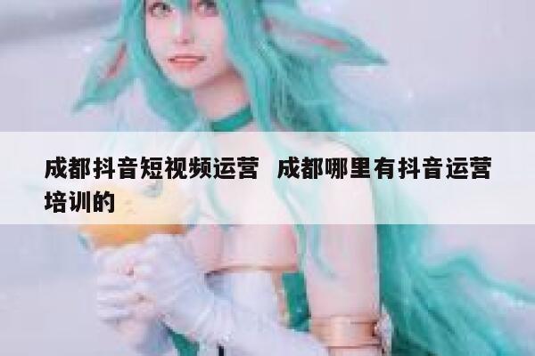成都抖音短视频运营  成都哪里有抖音运营培训的