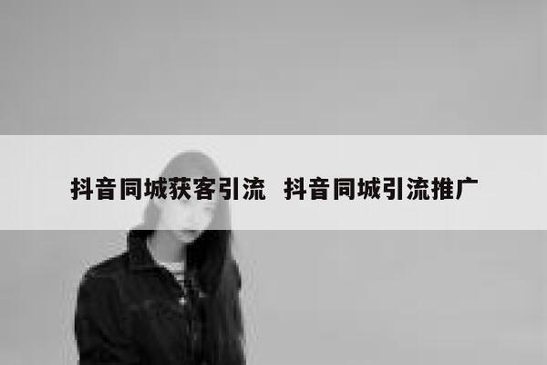 抖音同城获客引流  抖音同城引流推广