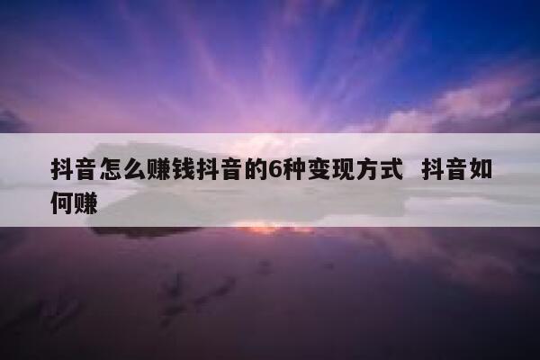 抖音怎么赚钱抖音的6种变现方式  抖音如何赚