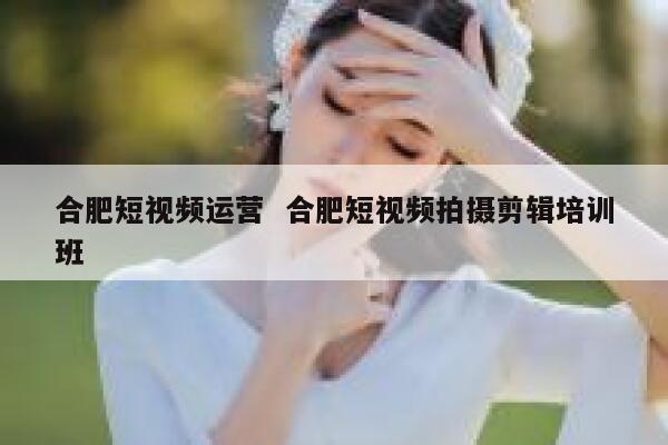 合肥短视频运营  合肥短视频拍摄剪辑培训班 第1张