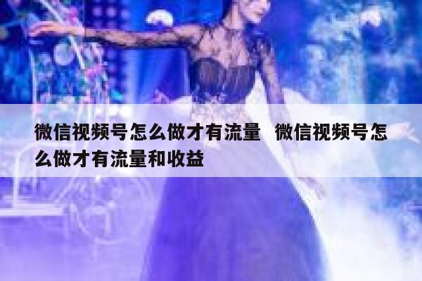微信视频号怎么做才有流量  微信视频号怎么做才有流量和收益