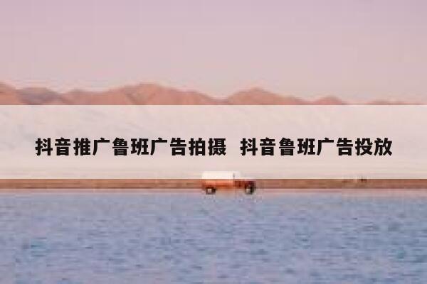 抖音推广鲁班广告拍摄  抖音鲁班广告投放